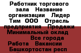 Работник торгового зала › Название организации ­ Лидер Тим, ООО › Отрасль предприятия ­ Продажи › Минимальный оклад ­ 14 000 - Все города Работа » Вакансии   . Башкортостан респ.,Баймакский р-н